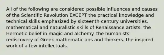 All of the following are considered possible influences and causes of the Scientific Revolution EXCEPT the practical knowledge and technical skills emphasized by sixteenth-century universities. mathematical and naturalistic skills of Renaissance artists. the Hermetic belief in magic and alchemy. the humanists' rediscovery of Greek mathematicians and thinkers. the inspired work of a few intellectuals.