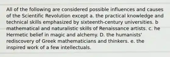 All of the following are considered possible influences and causes of the Scientific Revolution except a. the practical knowledge and technical skills emphasized by sixteenth-century universities. b mathematical and naturalistic skills of Renaissance artists. c. he Hermetic belief in magic and alchemy. D. the humanists' rediscovery of Greek mathematicians and thinkers. e. the inspired work of a few intellectuals.