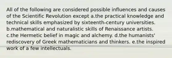 All of the following are considered possible influences and causes of the Scientific Revolution except a.the practical knowledge and technical skills emphasized by sixteenth-century universities. b.mathematical and naturalistic skills of Renaissance artists. c.the Hermetic belief in magic and alchemy. d.the humanists' rediscovery of Greek mathematicians and thinkers. e.the inspired work of a few intellectuals.