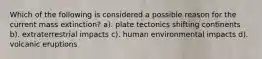 Which of the following is considered a possible reason for the current mass extinction? a). plate tectonics shifting continents b). extraterrestrial impacts c). human environmental impacts d). volcanic eruptions