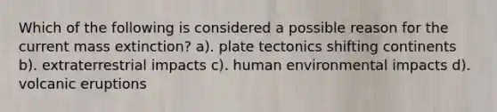 Which of the following is considered a possible reason for the current mass extinction? a). plate tectonics shifting continents b). extraterrestrial impacts c). human environmental impacts d). volcanic eruptions