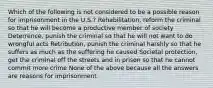 Which of the following is not considered to be a possible reason for imprisonment in the U.S.? Rehabilitation, reform the criminal so that he will become a productive member of society Deterrence, punish the criminal so that he will not want to do wrongful acts Retribution, punish the criminal harshly so that he suffers as much as the suffering he caused Societal protection, get the criminal off the streets and in prison so that he cannot commit more crime None of the above because all the answers are reasons for imprisonment