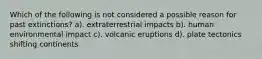 Which of the following is not considered a possible reason for past extinctions? a). extraterrestrial impacts b). human environmental impact c). volcanic eruptions d). plate tectonics shifting continents