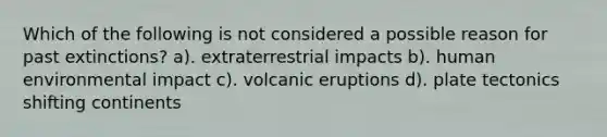 Which of the following is not considered a possible reason for past extinctions? a). extraterrestrial impacts b). human environmental impact c). volcanic eruptions d). plate tectonics shifting continents