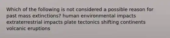 Which of the following is not considered a possible reason for past mass extinctions? human environmental impacts extraterrestrial impacts plate tectonics shifting continents volcanic eruptions