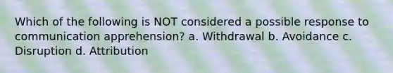 Which of the following is NOT considered a possible response to communication apprehension? a. Withdrawal b. Avoidance c. Disruption d. Attribution