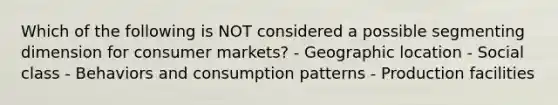 Which of the following is NOT considered a possible segmenting dimension for consumer markets? - Geographic location - Social class - Behaviors and consumption patterns - Production facilities