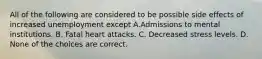 All of the following are considered to be possible side effects of increased unemployment except A.Admissions to mental institutions. B. Fatal heart attacks. C. Decreased stress levels. D. None of the choices are correct.