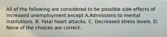 All of the following are considered to be possible side effects of increased unemployment except A.Admissions to mental institutions. B. Fatal heart attacks. C. Decreased stress levels. D. None of the choices are correct.