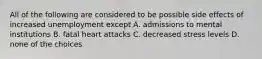 All of the following are considered to be possible side effects of increased unemployment except A. admissions to mental institutions B. fatal heart attacks C. decreased stress levels D. none of the choices