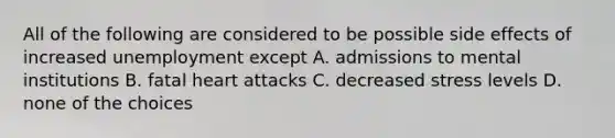 All of the following are considered to be possible side effects of increased unemployment except A. admissions to mental institutions B. fatal heart attacks C. decreased stress levels D. none of the choices