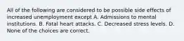 All of the following are considered to be possible side effects of increased unemployment except A. Admissions to mental institutions. B. Fatal heart attacks. C. Decreased stress levels. D. None of the choices are correct.