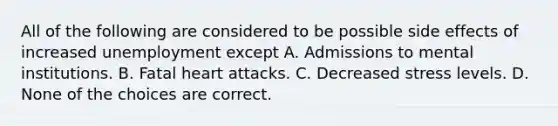 All of the following are considered to be possible side effects of increased unemployment except A. Admissions to mental institutions. B. Fatal heart attacks. C. Decreased stress levels. D. None of the choices are correct.