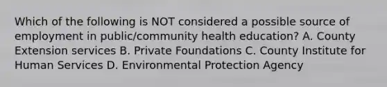 Which of the following is NOT considered a possible source of employment in public/community health education? A. County Extension services B. Private Foundations C. County Institute for Human Services D. Environmental Protection Agency