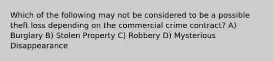 Which of the following may not be considered to be a possible theft loss depending on the commercial crime contract? A) Burglary B) Stolen Property C) Robbery D) Mysterious Disappearance