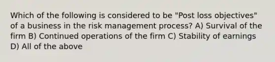 Which of the following is considered to be "Post loss objectives" of a business in the risk management process? A) Survival of the firm B) Continued operations of the firm C) Stability of earnings D) All of the above