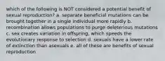 which of the following is NOT considered a potential benefit of sexual reproduction? a. separate beneficial mutations can be brought together in a single individual more rapidly b. recombination allows populations to purge deleterious mutations c. sex creates variation in offspring, which speeds the evolutionary response to selection d. sexuals have a lower rate of extinction than asexuals e. all of these are benefits of sexual reproduction