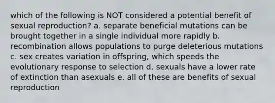 which of the following is NOT considered a potential benefit of sexual reproduction? a. separate beneficial mutations can be brought together in a single individual more rapidly b. recombination allows populations to purge deleterious mutations c. sex creates variation in offspring, which speeds the evolutionary response to selection d. sexuals have a lower rate of extinction than asexuals e. all of these are benefits of sexual reproduction