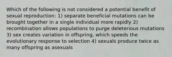 Which of the following is not considered a potential benefit of sexual reproduction: 1) separate beneficial mutations can be brought together in a single individual more rapidly 2) recombination allows populations to purge deleterious mutations 3) sex creates variation in offspring, which speeds the evolutionary response to selection 4) sexuals produce twice as many offspring as asexuals