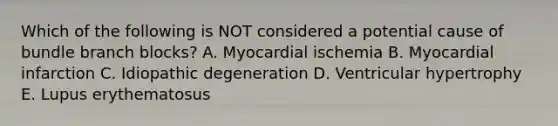 Which of the following is NOT considered a potential cause of bundle branch blocks? A. Myocardial ischemia B. Myocardial infarction C. Idiopathic degeneration D. Ventricular hypertrophy E. Lupus erythematosus