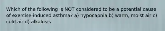 Which of the following is NOT considered to be a potential cause of exercise-induced asthma? a) hypocapnia b) warm, moist air c) cold air d) alkalosis