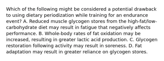 Which of the following might be considered a potential drawback to using dietary periodization while training for an endurance event? A. Reduced muscle glycogen stores from the high-fat/low-carbohydrate diet may result in fatigue that negatively affects performance. B. Whole-body rates of fat oxidation may be increased, resulting in greater lactic acid production. C. Glycogen restoration following activity may result in soreness. D. Fat adaptation may result in greater reliance on glycogen stores.