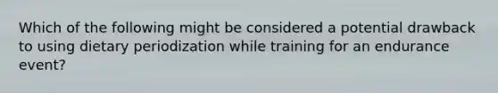 Which of the following might be considered a potential drawback to using dietary periodization while training for an endurance event?