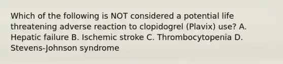 Which of the following is NOT considered a potential life threatening adverse reaction to clopidogrel (Plavix) use? A. Hepatic failure B. Ischemic stroke C. Thrombocytopenia D. Stevens-Johnson syndrome