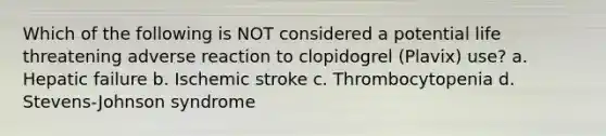 Which of the following is NOT considered a potential life threatening adverse reaction to clopidogrel (Plavix) use? a. Hepatic failure b. Ischemic stroke c. Thrombocytopenia d. Stevens-Johnson syndrome