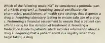 Which of the following would NOT be considered a potential part of a REMS program? a. Requiring special certification for pharmacies, practitioners, or health care settings that dispense a drug b. Requiring laboratory testing to ensure safe use of a drug c. Performing a financial assessment to ensure that a patient can afford a drug for the duration of treatment d. Providing a Medication Guide to patients which includes information about a drug e. Requiring that a patient enroll in a registry when they begin taking a drug