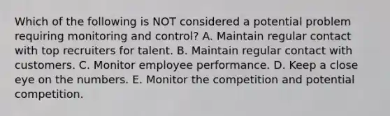 Which of the following is NOT considered a potential problem requiring monitoring and​ control? A. Maintain regular contact with top recruiters for talent. B. Maintain regular contact with customers. C. Monitor employee performance. D. Keep a close eye on the numbers. E. Monitor the competition and potential competition.