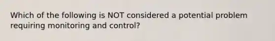 Which of the following is NOT considered a potential problem requiring monitoring and​ control?