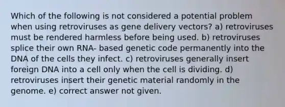 Which of the following is not considered a potential problem when using retroviruses as gene delivery vectors? a) retroviruses must be rendered harmless before being used. b) retroviruses splice their own RNA- based genetic code permanently into the DNA of the cells they infect. c) retroviruses generally insert foreign DNA into a cell only when the cell is dividing. d) retroviruses insert their genetic material randomly in the genome. e) correct answer not given.