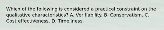 Which of the following is considered a practical constraint on the qualitative characteristics? A. Verifiability. B. Conservatism. C. Cost effectiveness. D. Timeliness.