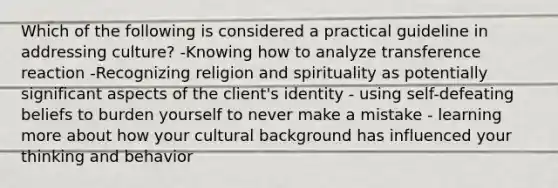 Which of the following is considered a practical guideline in addressing culture? -Knowing how to analyze transference reaction -Recognizing religion and spirituality as potentially significant aspects of the client's identity - using self-defeating beliefs to burden yourself to never make a mistake - learning more about how your cultural background has influenced your thinking and behavior