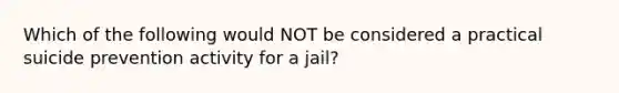 Which of the following would NOT be considered a practical suicide prevention activity for a jail?