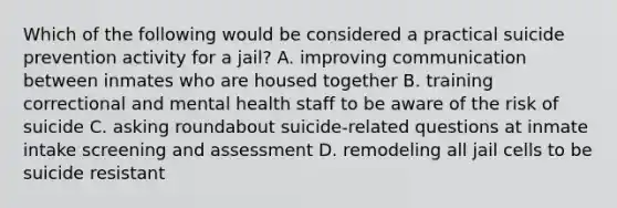 Which of the following would be considered a practical suicide prevention activity for a jail? A. improving communication between inmates who are housed together B. training correctional and mental health staff to be aware of the risk of suicide C. asking roundabout suicide-related questions at inmate intake screening and assessment D. remodeling all jail cells to be suicide resistant