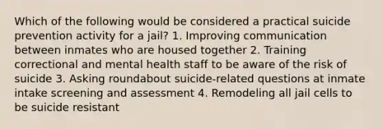 Which of the following would be considered a practical suicide prevention activity for a jail? 1. Improving communication between inmates who are housed together 2. Training correctional and mental health staff to be aware of the risk of suicide 3. Asking roundabout suicide-related questions at inmate intake screening and assessment 4. Remodeling all jail cells to be suicide resistant