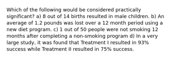 Which of the following would be considered practically​ significant? a) 8 out of 14 births resulted in male children. b) An average of 1.2 pounds was lost over a 12 month period using a new diet program. c) 1 out of 50 people were not smoking 12 months after completing a​ non-smoking program d) In a very large​ study, it was found that Treatment I resulted in​ 93% success while Treatment II resulted in​ 75% success.