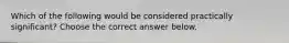 Which of the following would be considered practically​ significant? Choose the correct answer below.