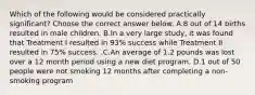 Which of the following would be considered practically​ significant? Choose the correct answer below. A.8 out of 14 births resulted in male children. B.In a very large​ study, it was found that Treatment I resulted in​ 93% success while Treatment II resulted in​ 75% success. .C.An average of 1.2 pounds was lost over a 12 month period using a new diet program. D.1 out of 50 people were not smoking 12 months after completing a​ non-smoking program