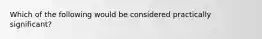 Which of the following would be considered practically​ significant?