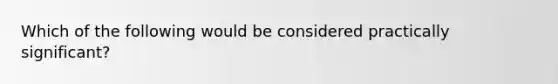 Which of the following would be considered practically​ significant?