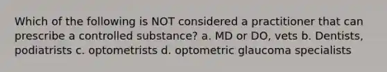 Which of the following is NOT considered a practitioner that can prescribe a controlled substance? a. MD or DO, vets b. Dentists, podiatrists c. optometrists d. optometric glaucoma specialists