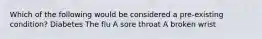 Which of the following would be considered a pre-existing condition? Diabetes The flu A sore throat A broken wrist