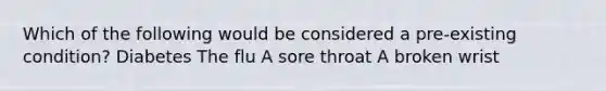 Which of the following would be considered a pre-existing condition? Diabetes The flu A sore throat A broken wrist