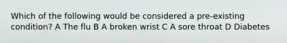 Which of the following would be considered a pre-existing condition? A The flu B A broken wrist C A sore throat D Diabetes