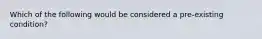 Which of the following would be considered a pre-existing condition?