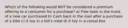 Which of the following would NOT be considered a premium offering to a consumer for a purchase? a) Free tools in the trunk of a new car purchased b) Cash back in the mail after a purchase of a bike c) A toy in a kid's meal d) A toy in a cereal box