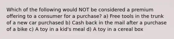 Which of the following would NOT be considered a premium offering to a consumer for a purchase? a) Free tools in the trunk of a new car purchased b) Cash back in the mail after a purchase of a bike c) A toy in a kid's meal d) A toy in a cereal box